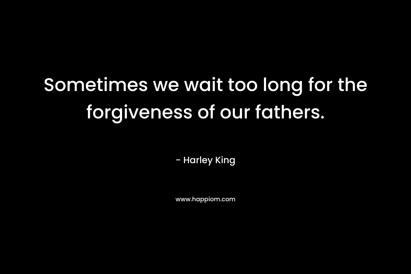 Sometimes we wait too long for the forgiveness of our fathers. – Harley King