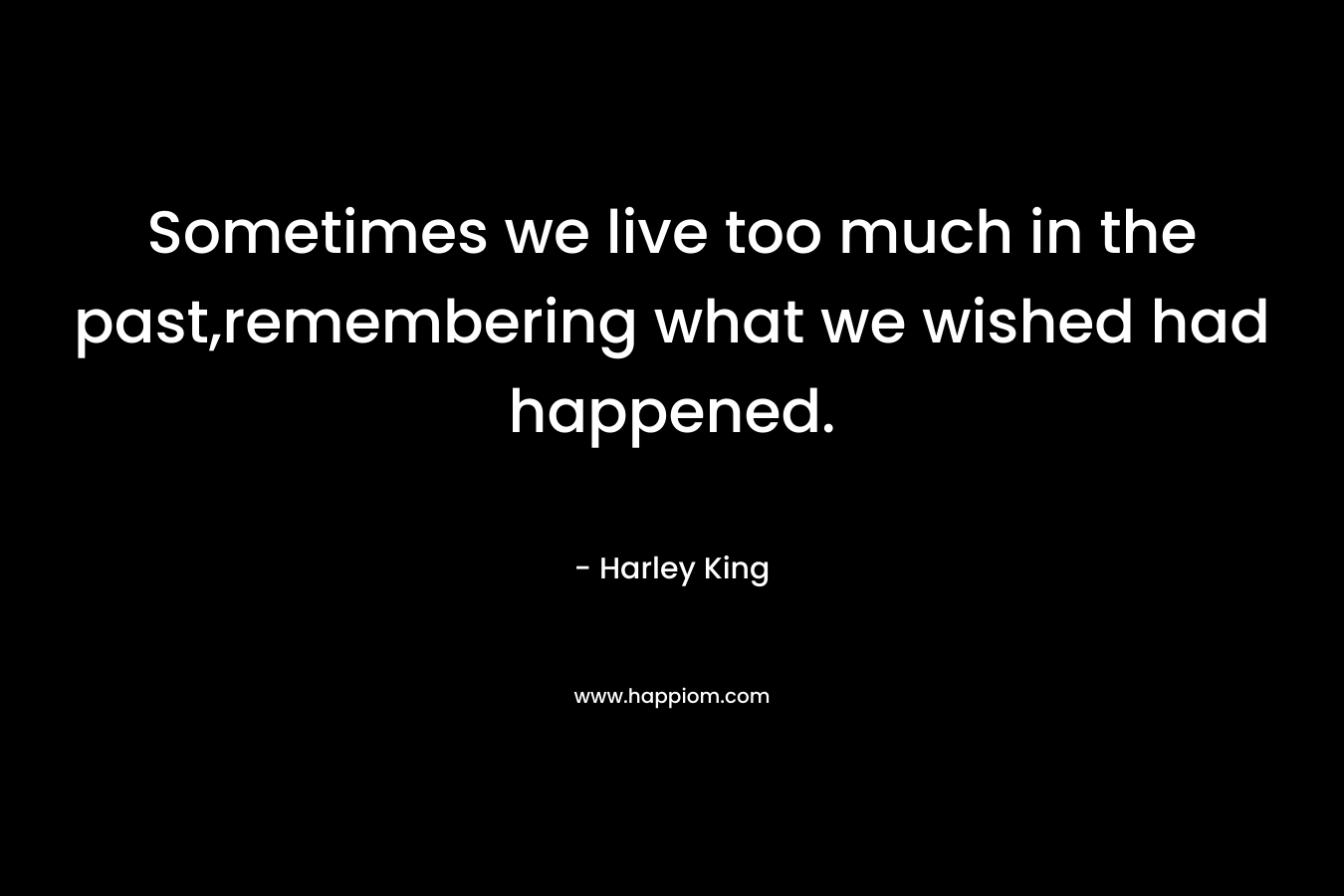 Sometimes we live too much in the past,remembering what we wished had happened. – Harley King