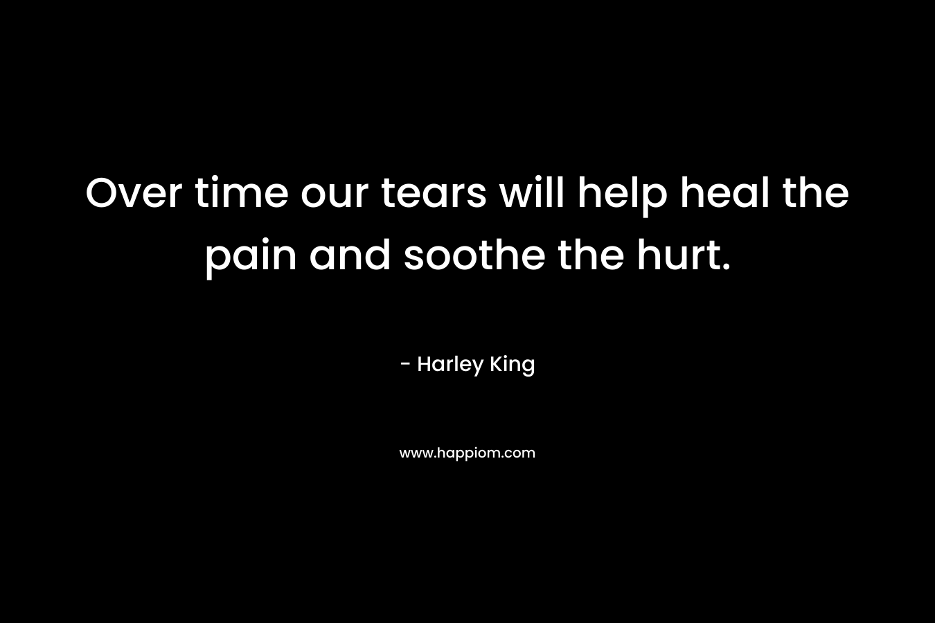 Over time our tears will help heal the pain and soothe the hurt. – Harley King