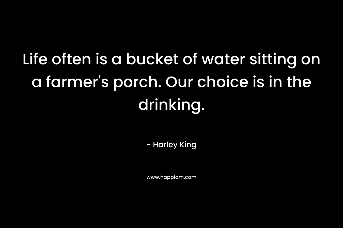 Life often is a bucket of water sitting on a farmer’s porch. Our choice is in the drinking. – Harley King