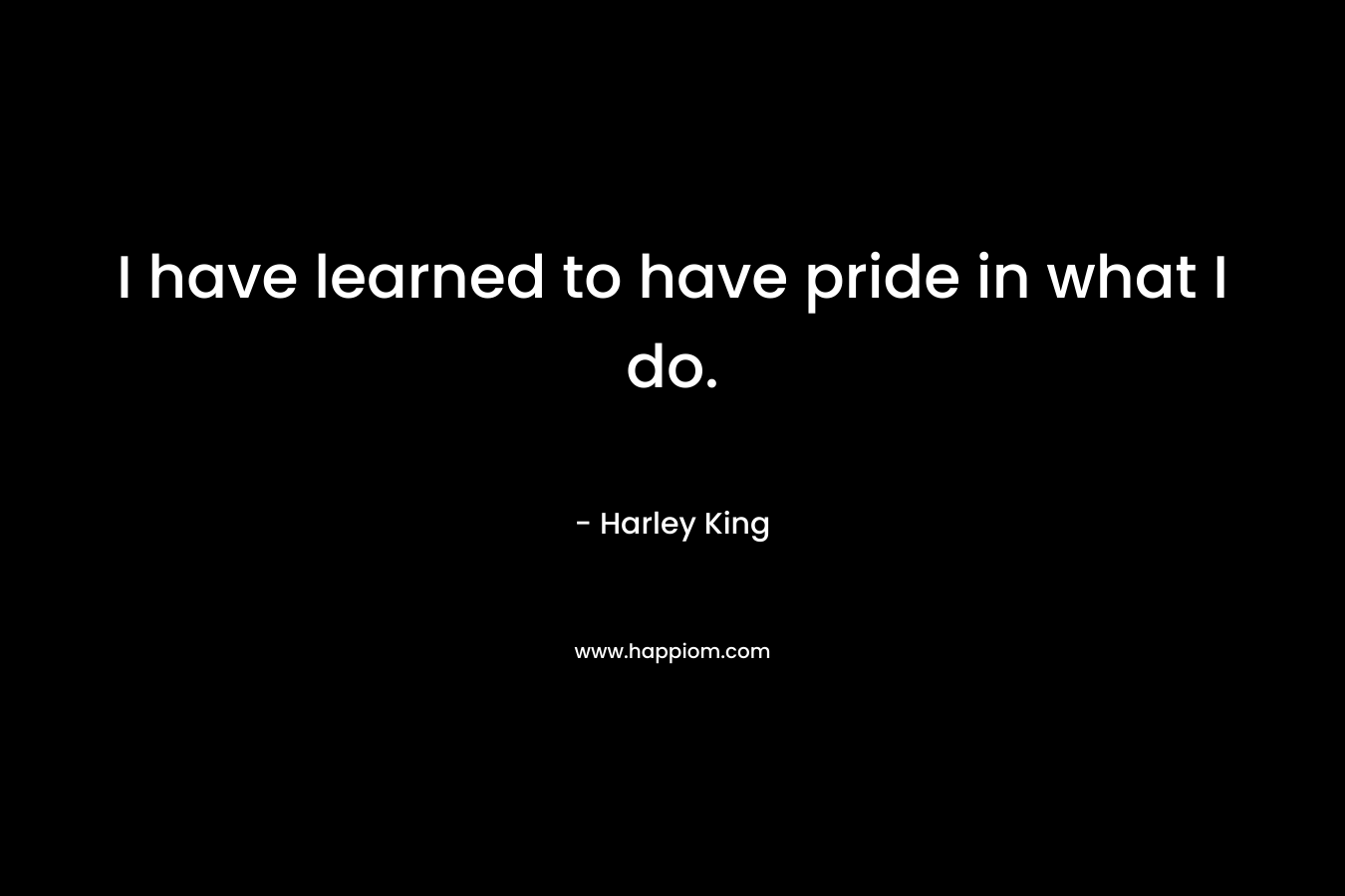I have learned to have pride in what I do. – Harley King
