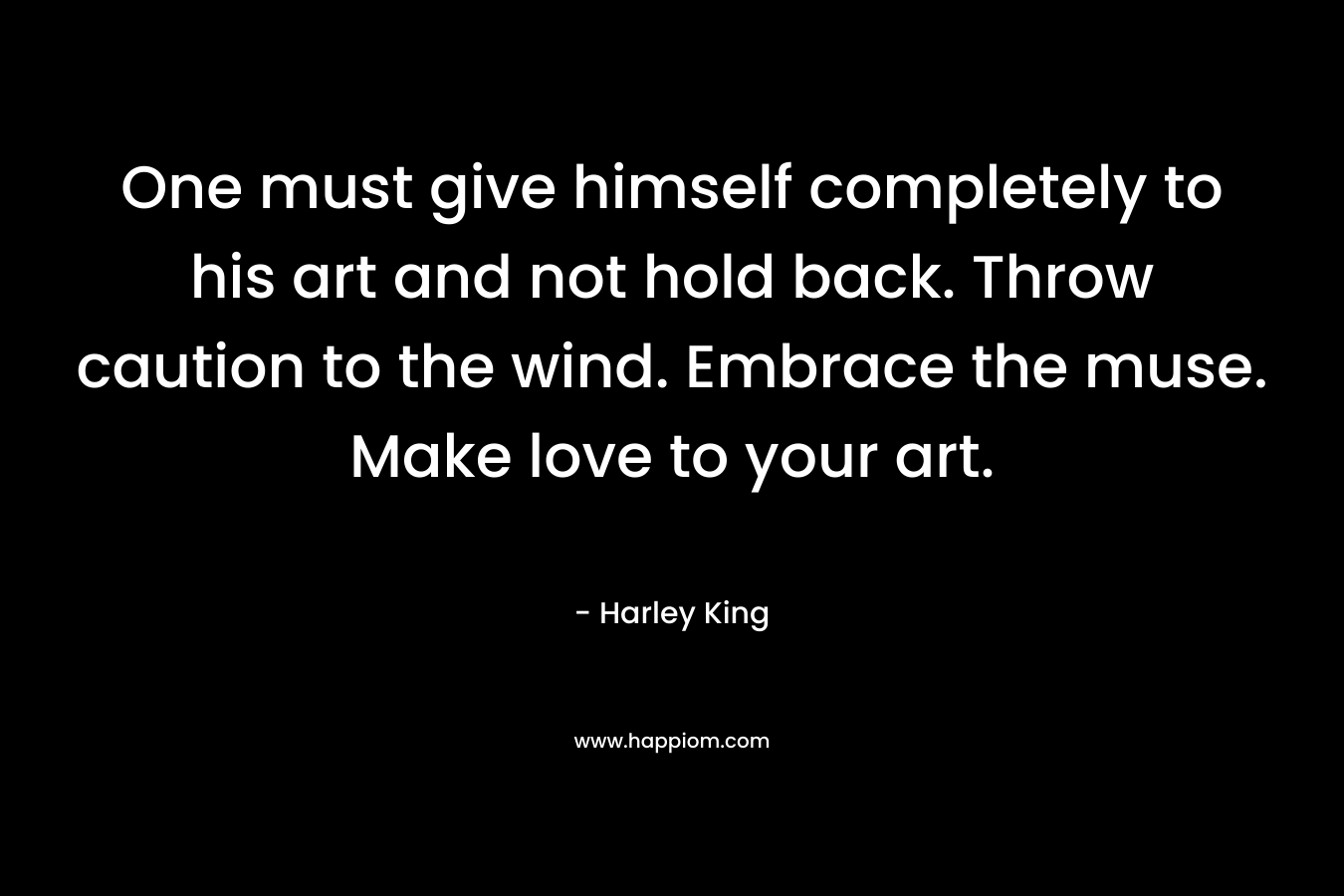 One must give himself completely to his art and not hold back. Throw caution to the wind. Embrace the muse. Make love to your art.
