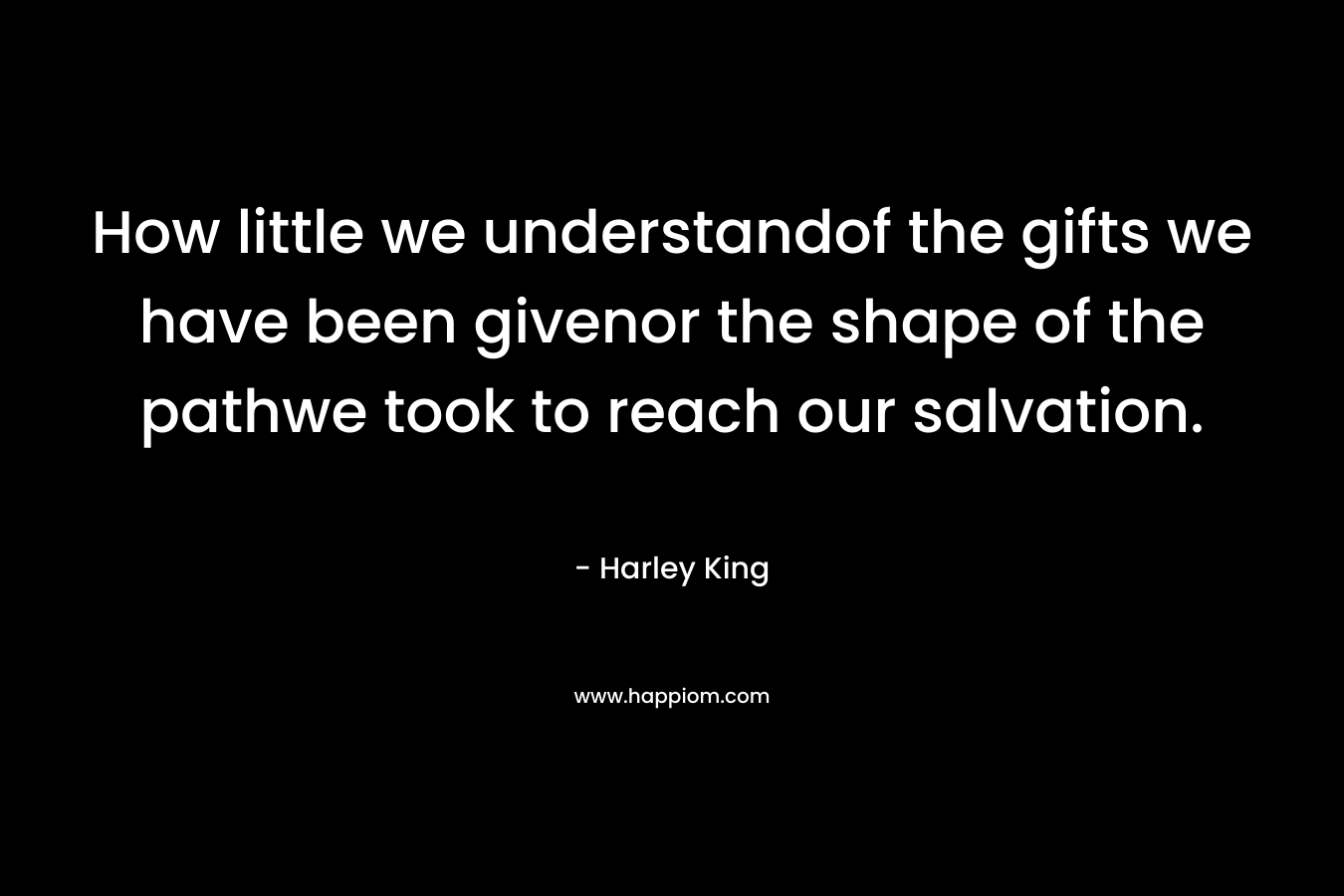 How little we understandof the gifts we have been givenor the shape of the pathwe took to reach our salvation. – Harley King