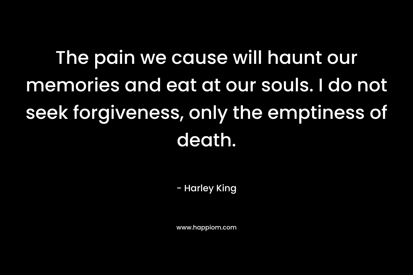 The pain we cause will haunt our memories and eat at our souls. I do not seek forgiveness, only the emptiness of death. – Harley King