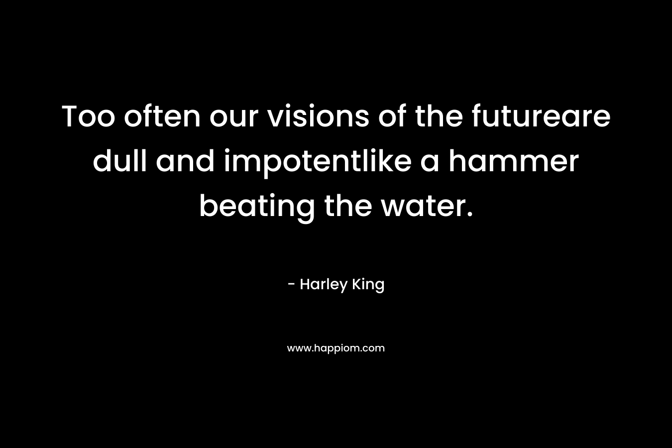 Too often our visions of the futureare dull and impotentlike a hammer beating the water. – Harley King