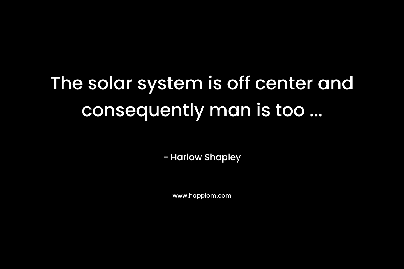 The solar system is off center and consequently man is too ...