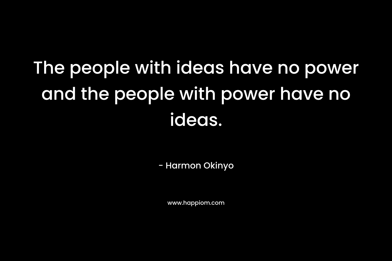 The people with ideas have no power and the people with power have no ideas. – Harmon Okinyo