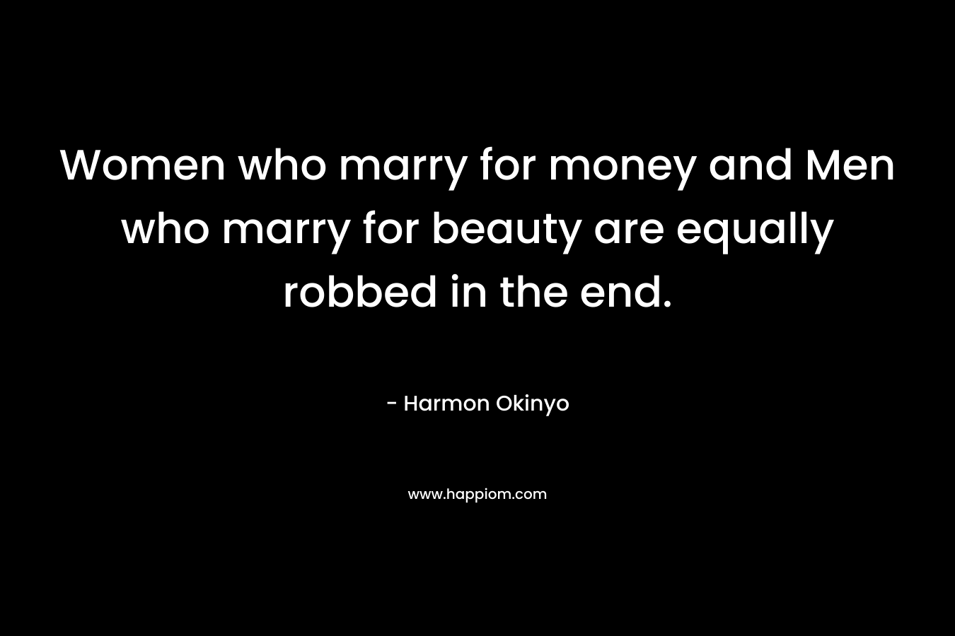 Women who marry for money and Men who marry for beauty are equally robbed in the end. – Harmon Okinyo