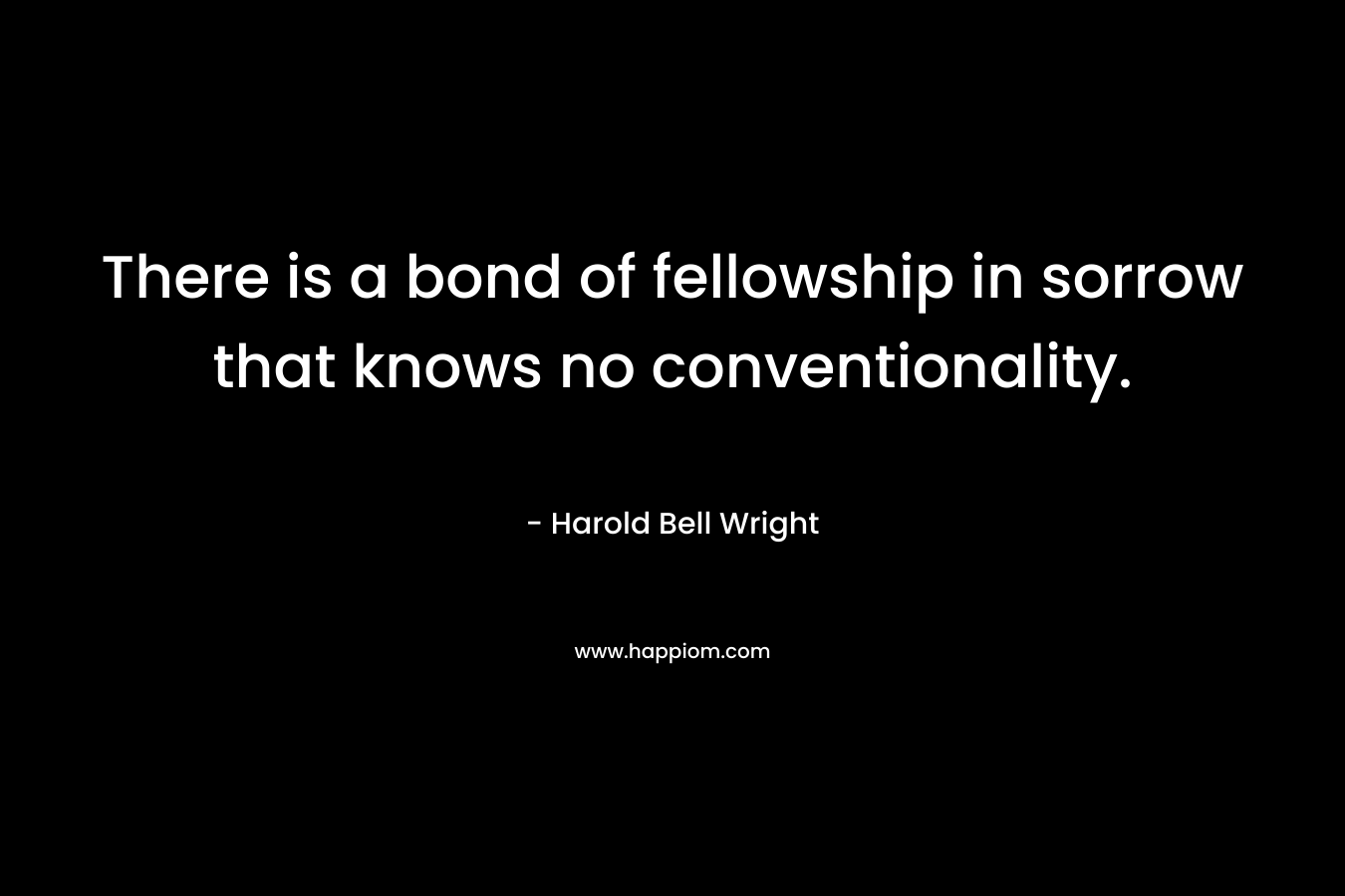There is a bond of fellowship in sorrow that knows no conventionality. – Harold Bell Wright