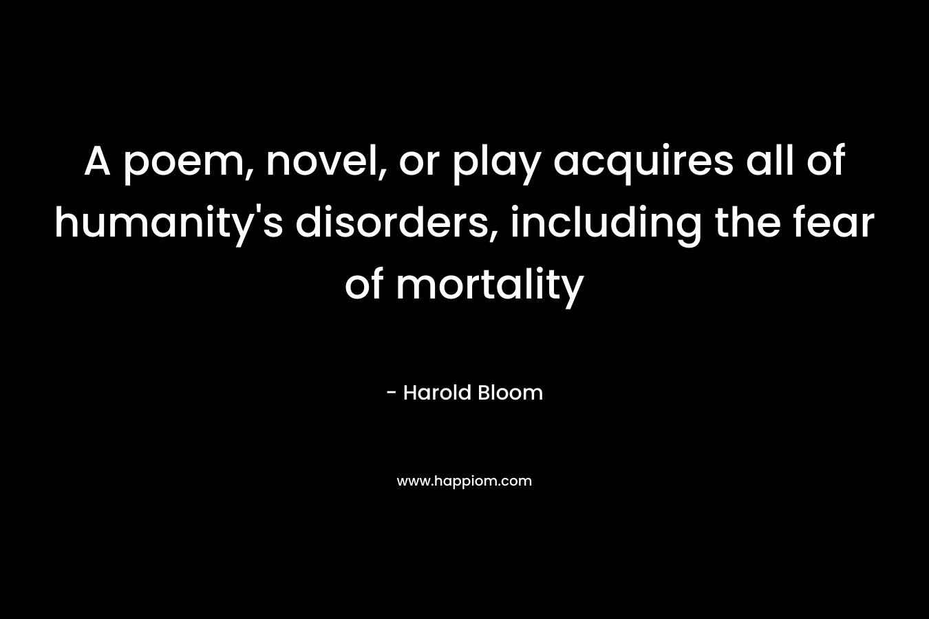A poem, novel, or play acquires all of humanity’s disorders, including the fear of mortality – Harold Bloom