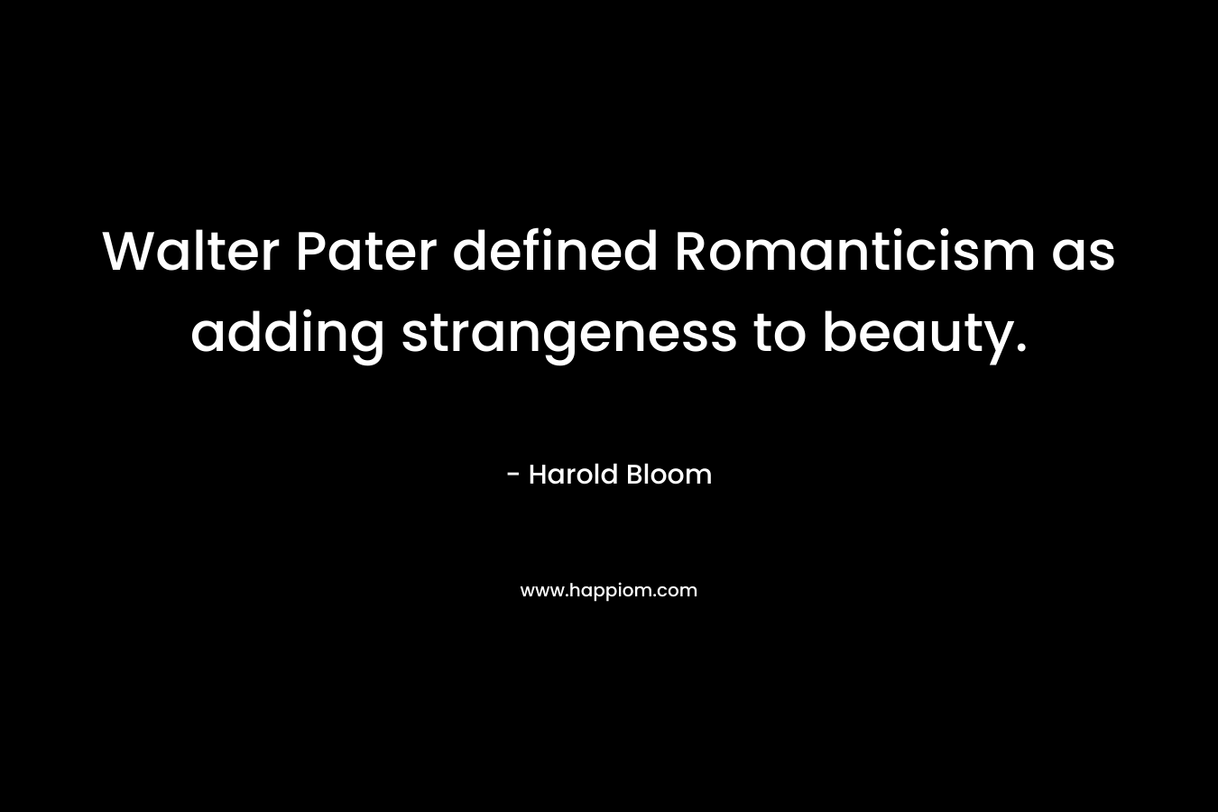 Walter Pater defined Romanticism as adding strangeness to beauty. – Harold Bloom