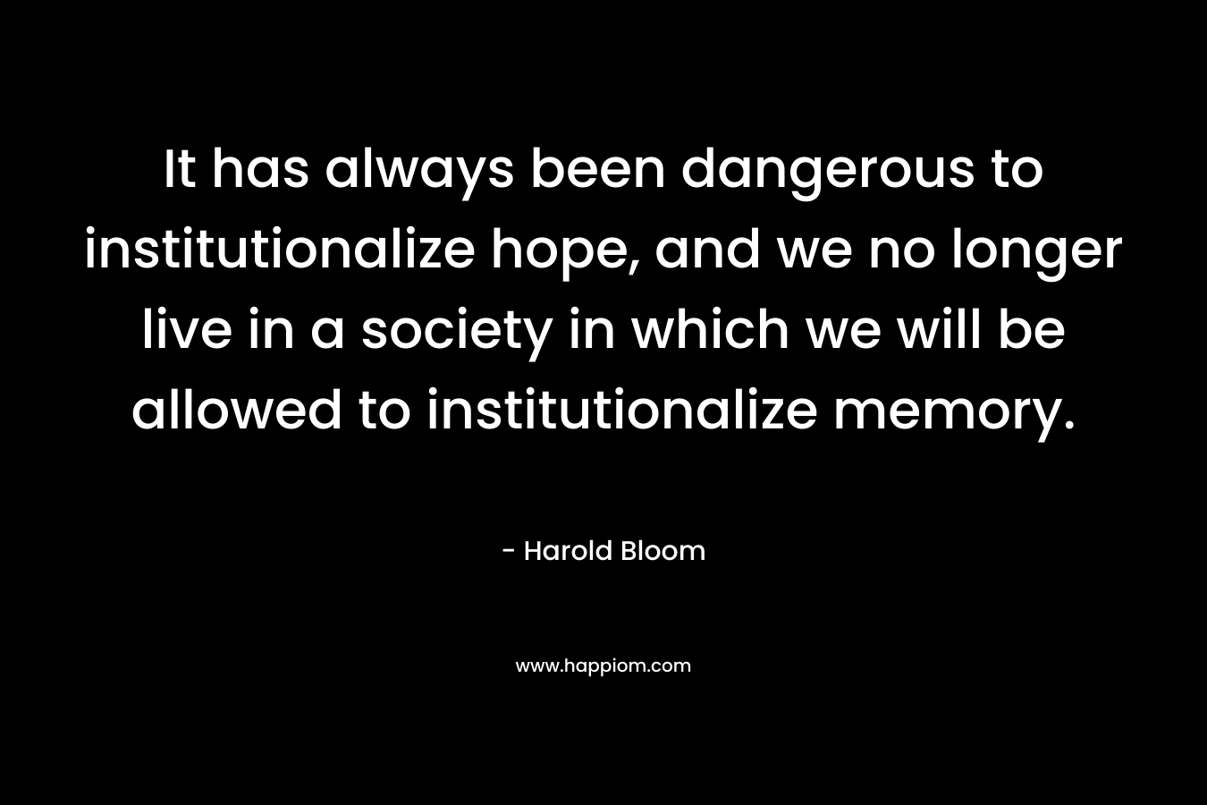 It has always been dangerous to institutionalize hope, and we no longer live in a society in which we will be allowed to institutionalize memory. – Harold Bloom