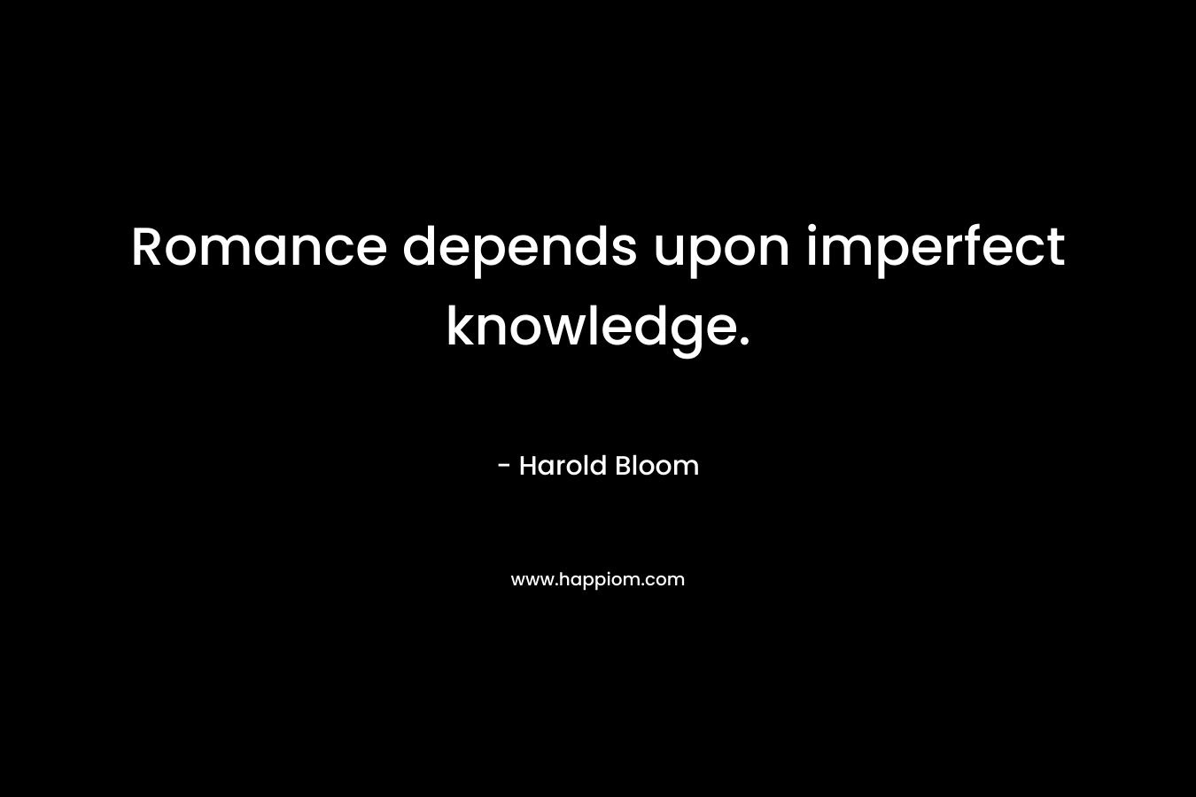 Romance depends upon imperfect knowledge. – Harold Bloom