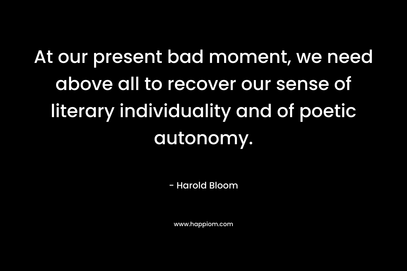 At our present bad moment, we need above all to recover our sense of literary individuality and of poetic autonomy.