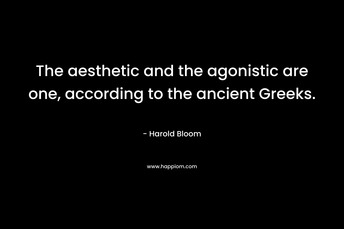 The aesthetic and the agonistic are one, according to the ancient Greeks. – Harold Bloom