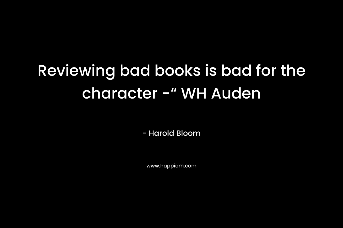 Reviewing bad books is bad for the character -“ WH Auden – Harold Bloom