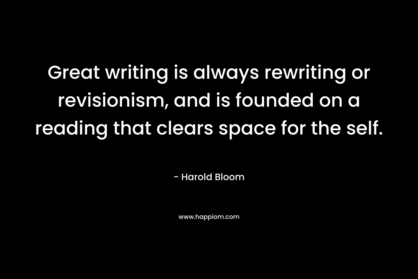 Great writing is always rewriting or revisionism, and is founded on a reading that clears space for the self. – Harold Bloom