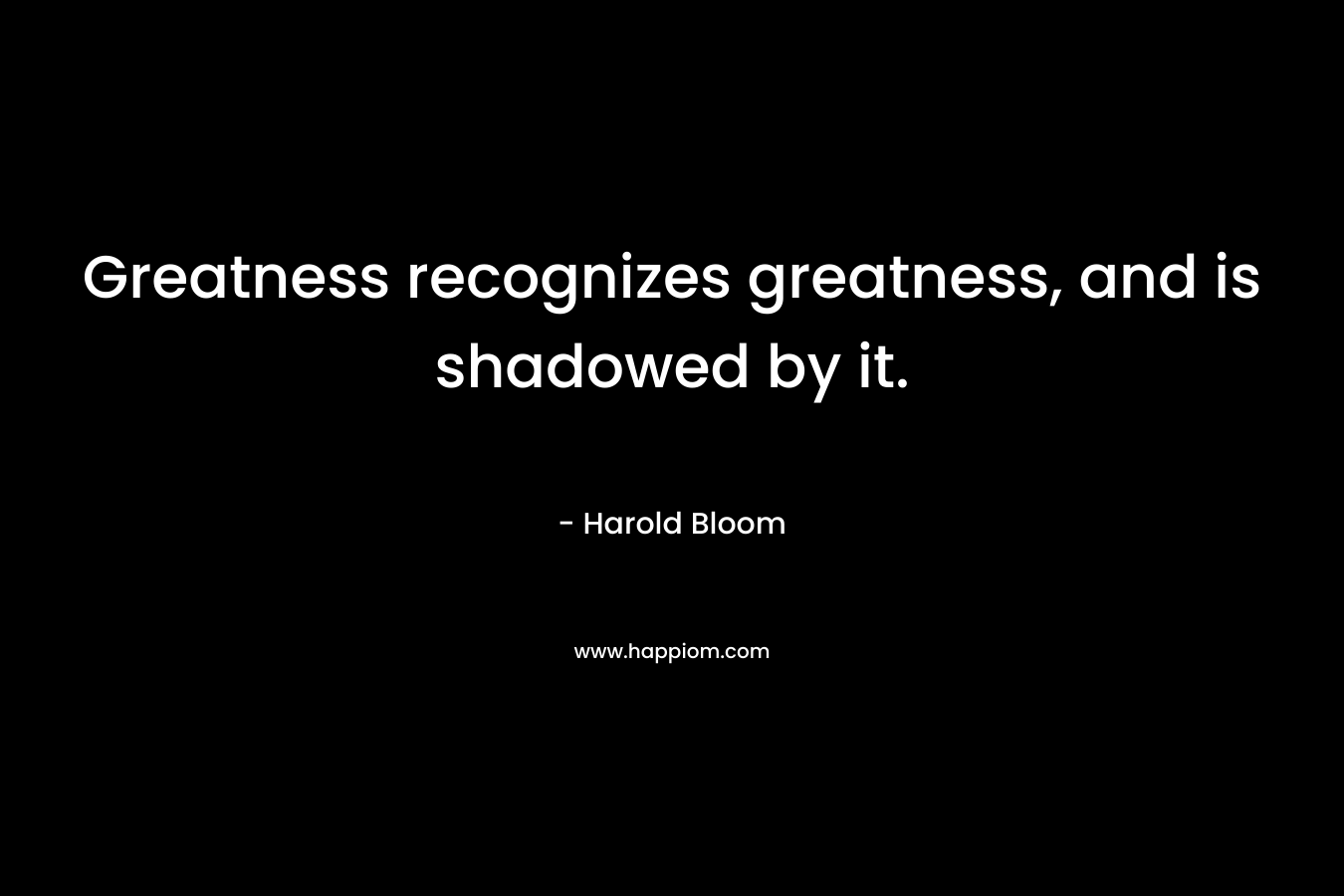 Greatness recognizes greatness, and is shadowed by it. – Harold Bloom