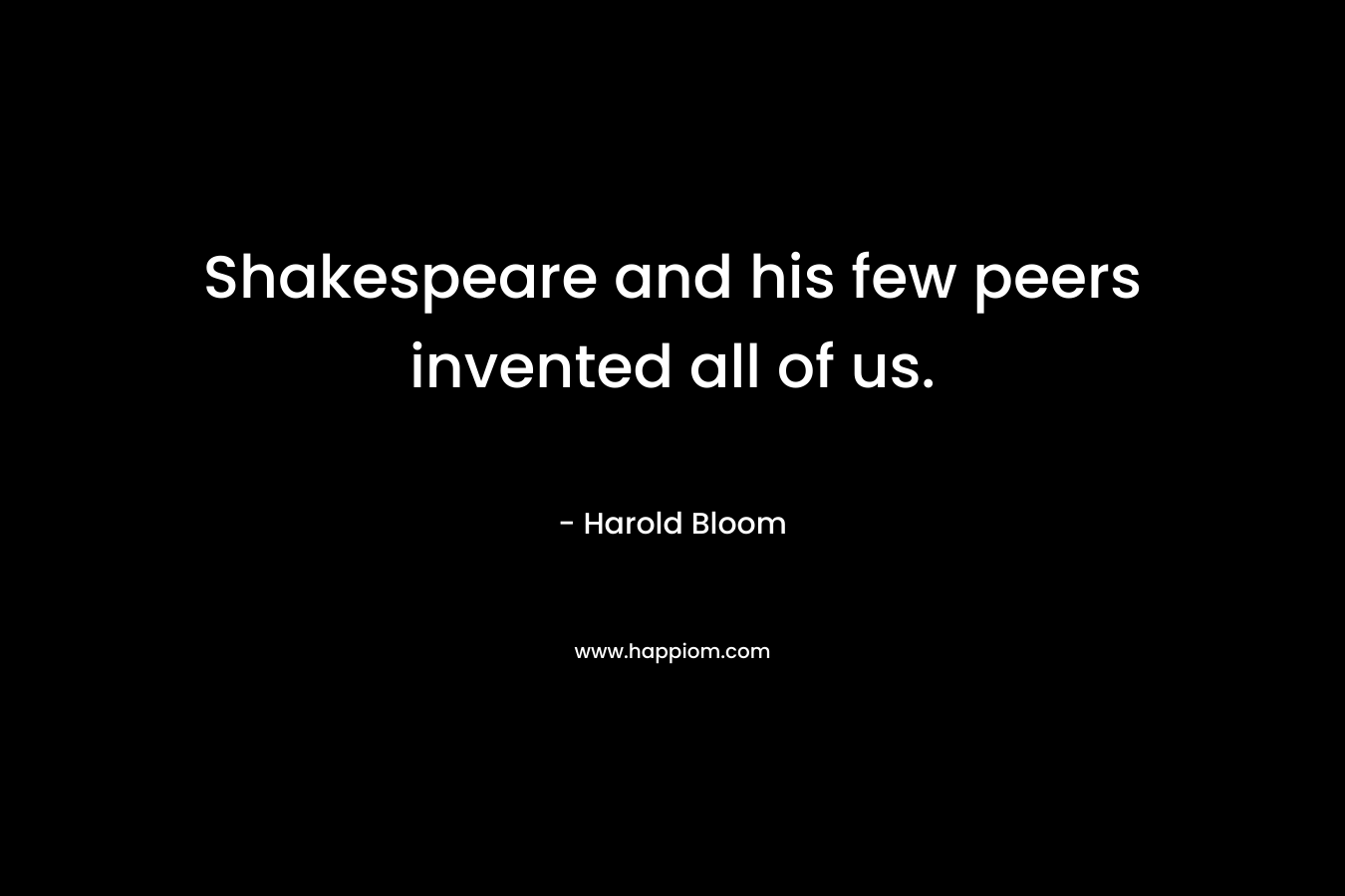 Shakespeare and his few peers invented all of us. – Harold Bloom