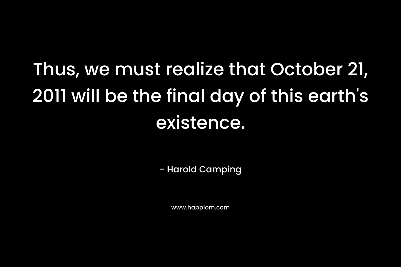 Thus, we must realize that October 21, 2011 will be the final day of this earth’s existence. – Harold Camping