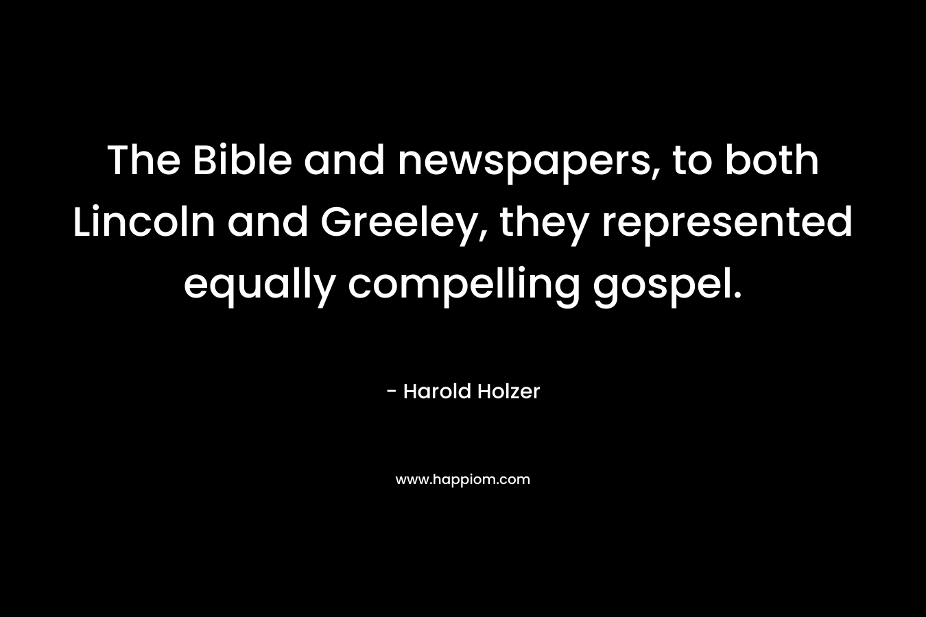 The Bible and newspapers, to both Lincoln and Greeley, they represented equally compelling gospel. – Harold Holzer