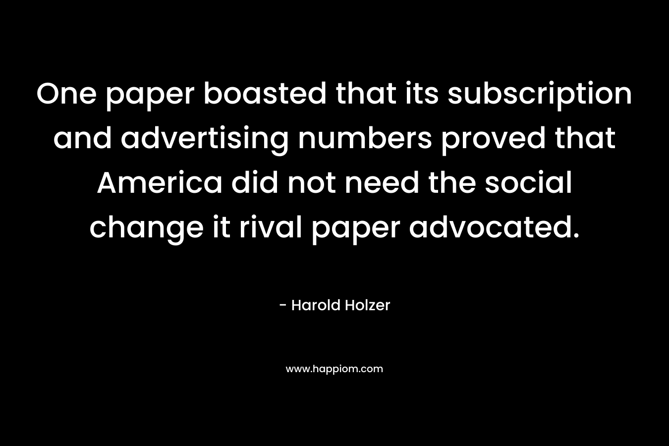 One paper boasted that its subscription and advertising numbers proved that America did not need the social change it rival paper advocated. – Harold Holzer