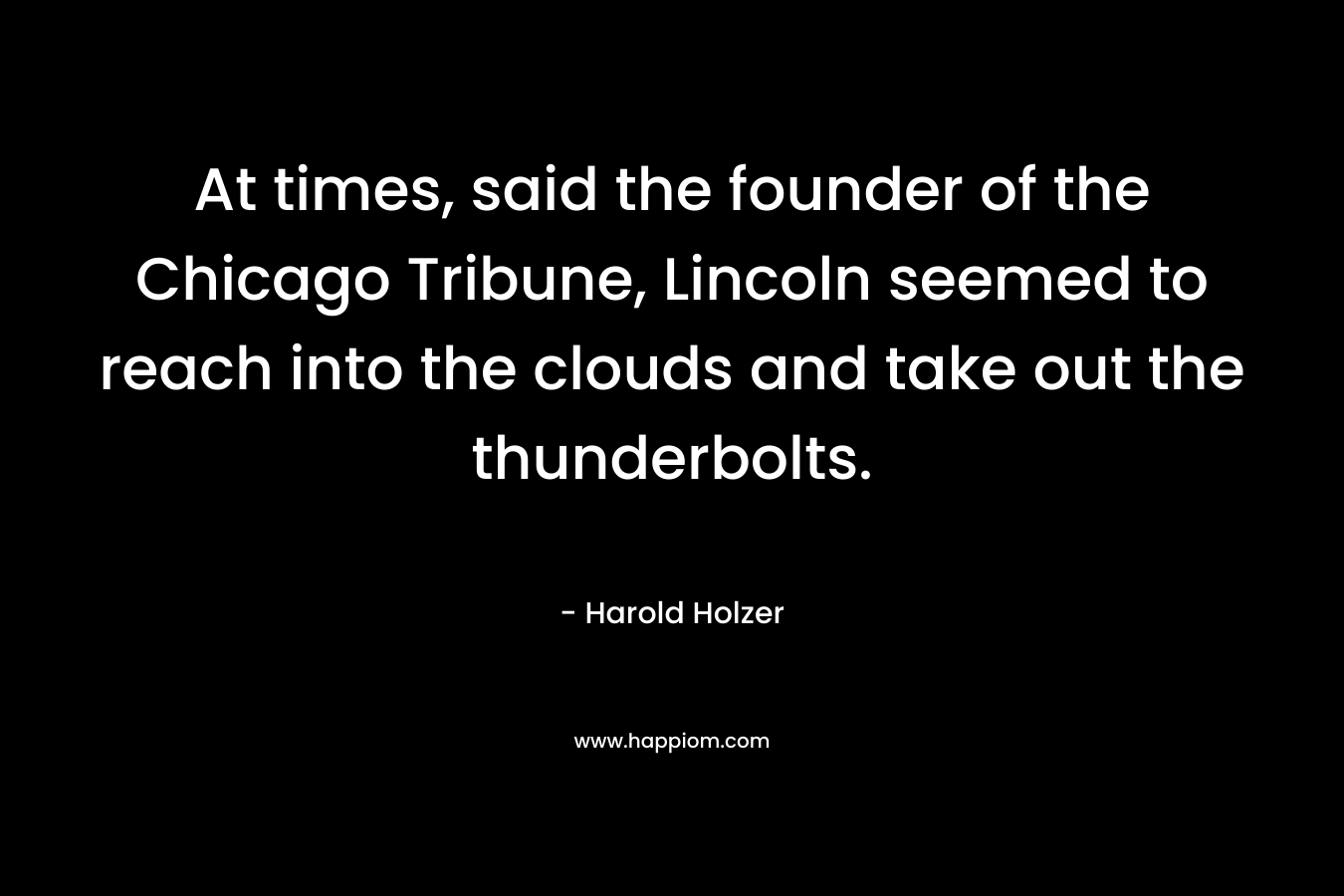 At times, said the founder of the Chicago Tribune, Lincoln seemed to reach into the clouds and take out the thunderbolts. – Harold Holzer