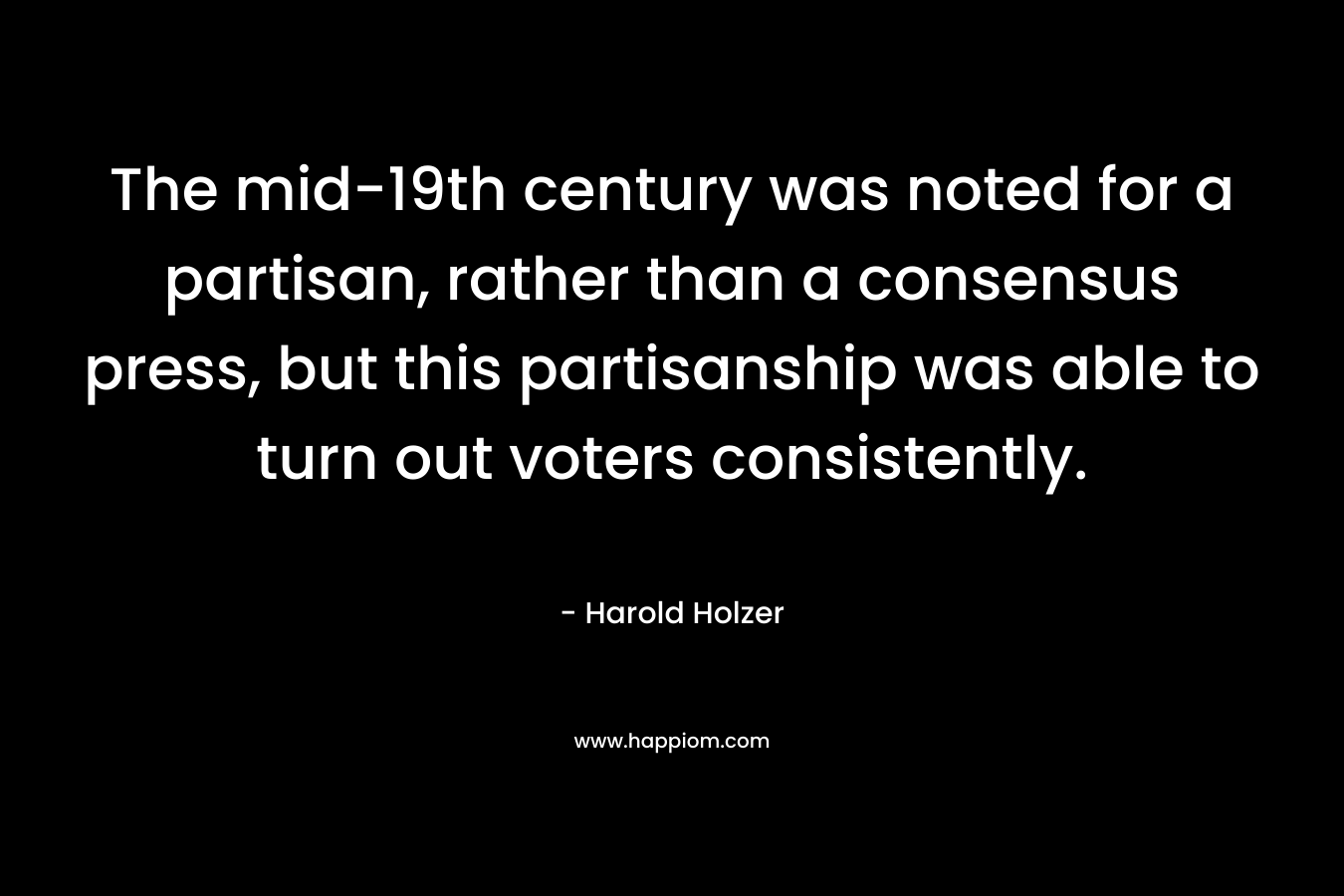 The mid-19th century was noted for a partisan, rather than a consensus press, but this partisanship was able to turn out voters consistently. – Harold Holzer
