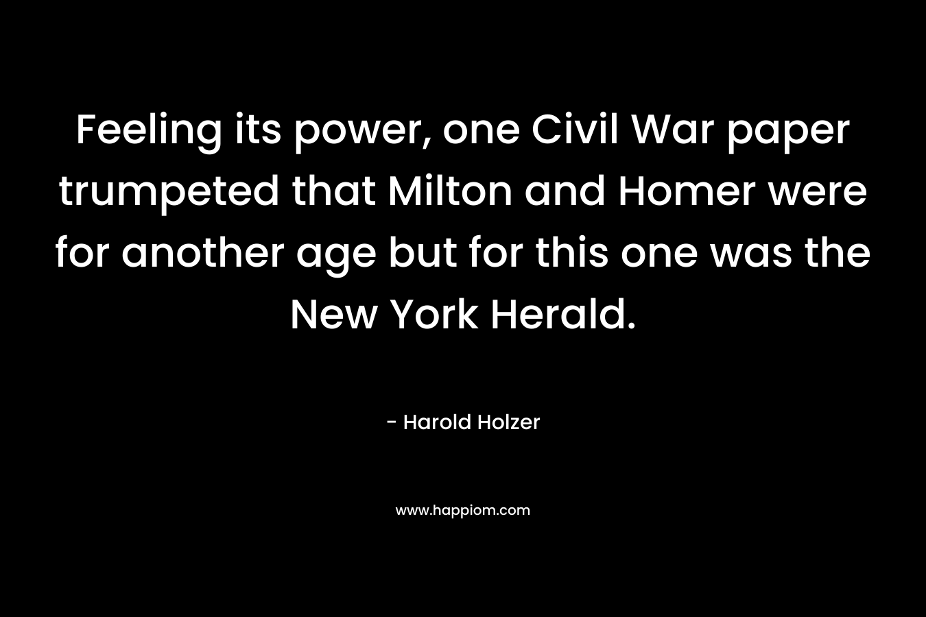 Feeling its power, one Civil War paper trumpeted that Milton and Homer were for another age but for this one was the New York Herald. – Harold Holzer