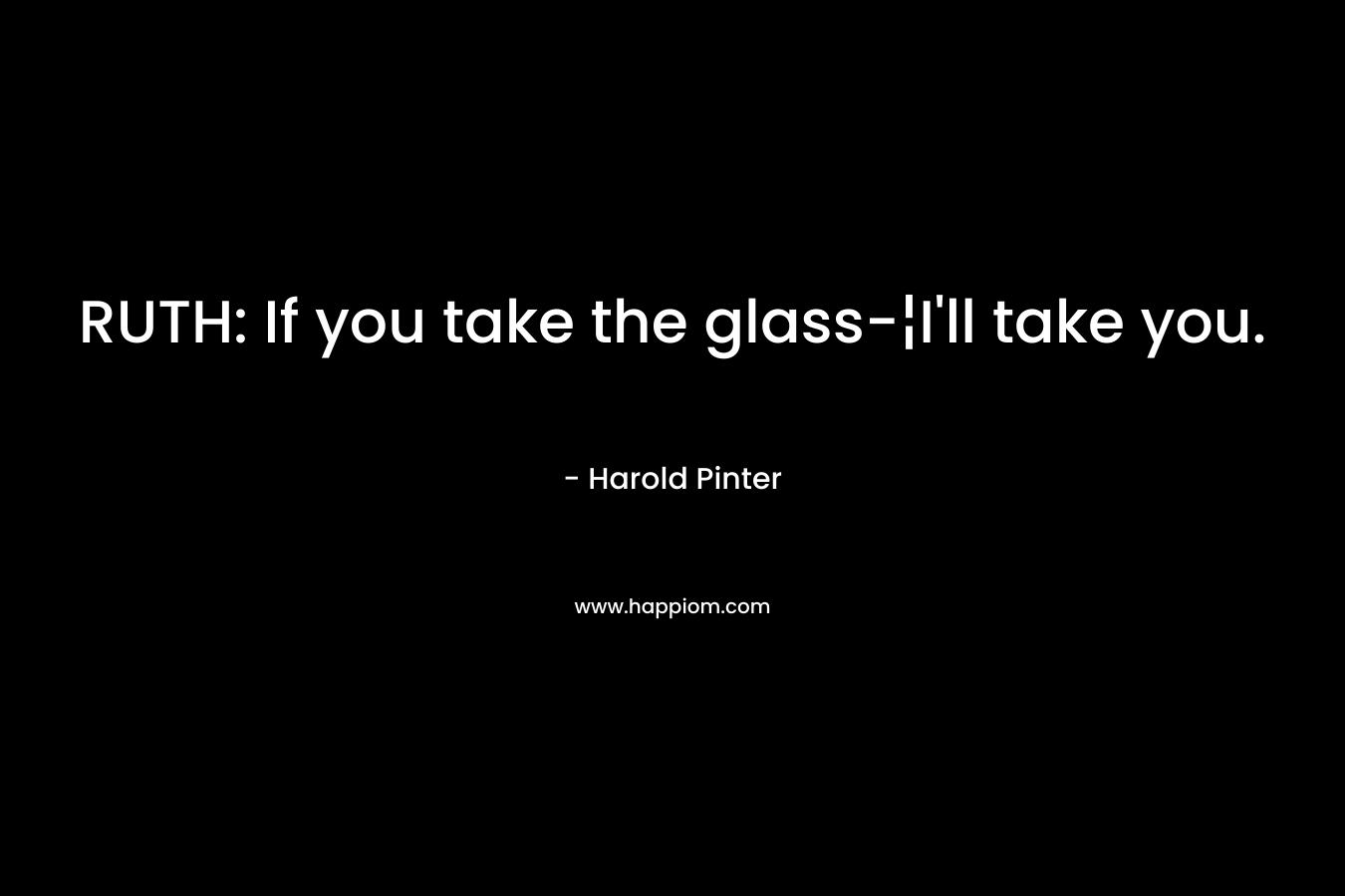 RUTH: If you take the glass-¦I’ll take you. – Harold Pinter