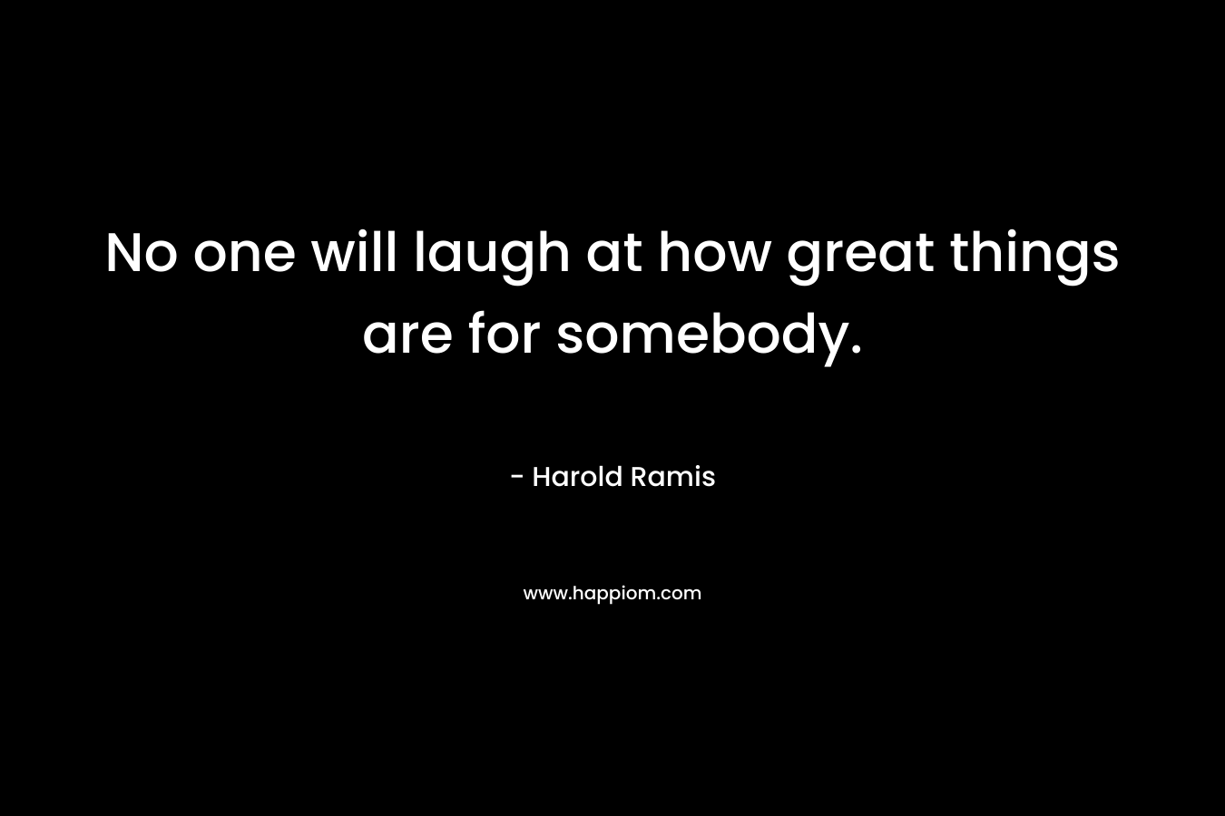 No one will laugh at how great things are for somebody. – Harold Ramis
