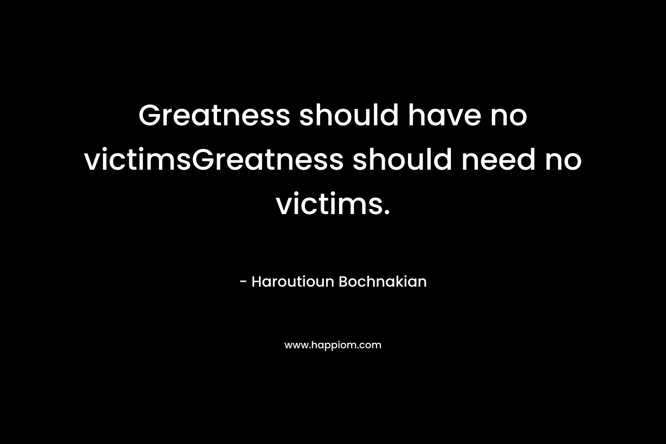 Greatness should have no victimsGreatness should need no victims. – Haroutioun Bochnakian