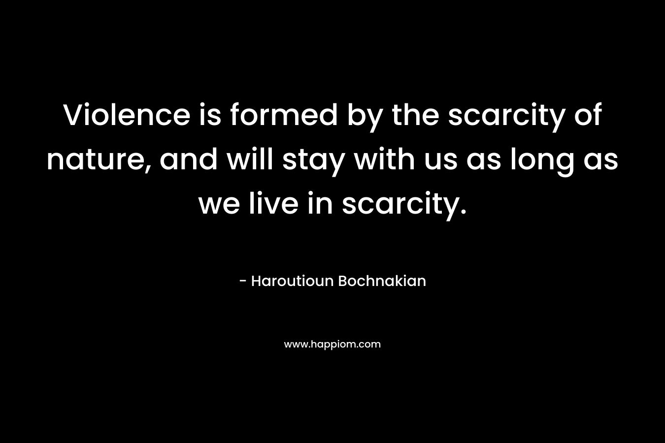 Violence is formed by the scarcity of nature, and will stay with us as long as we live in scarcity.