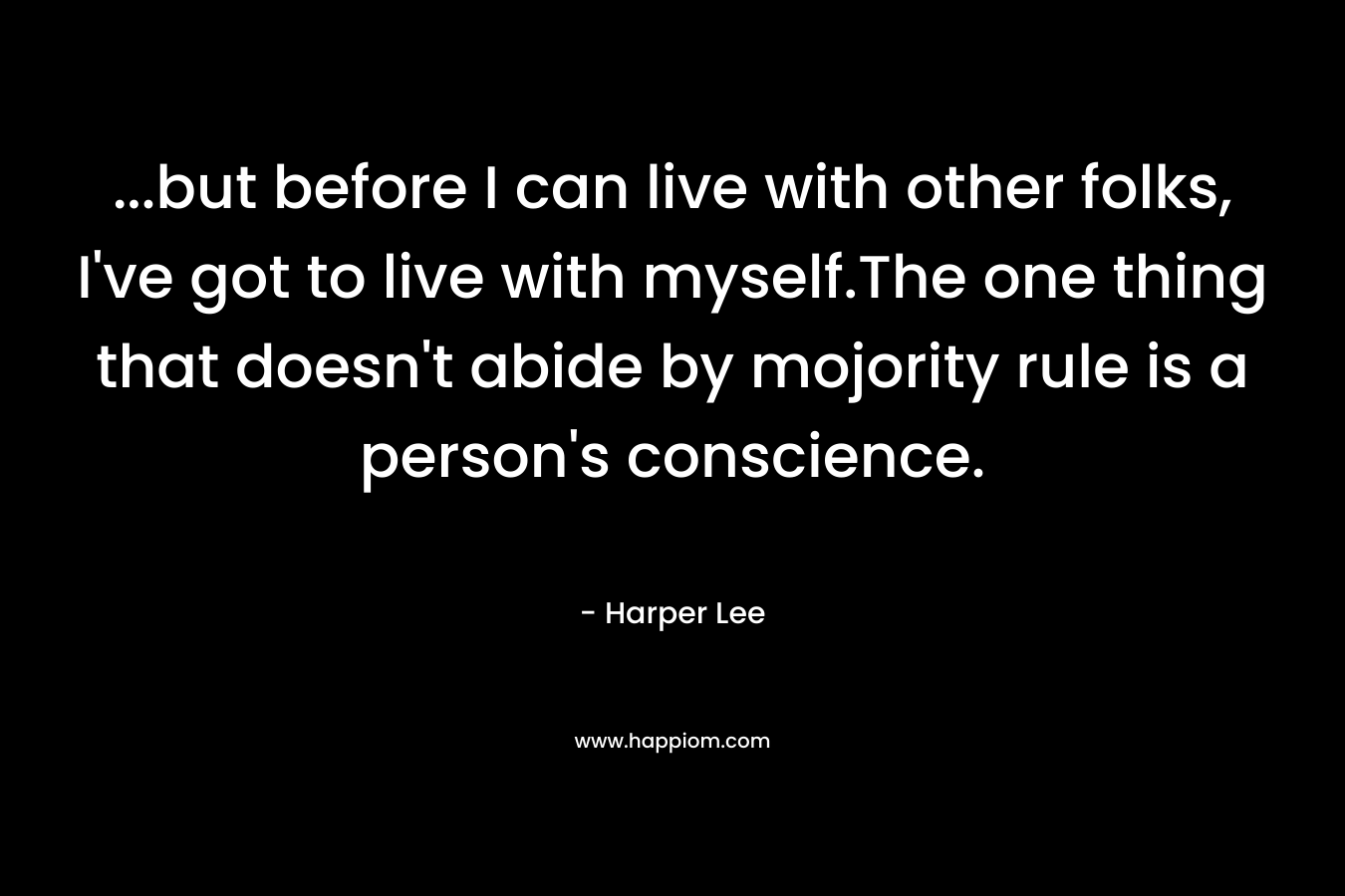 …but before I can live with other folks, I’ve got to live with myself.The one thing that doesn’t abide by mojority rule is a person’s conscience. – Harper Lee
