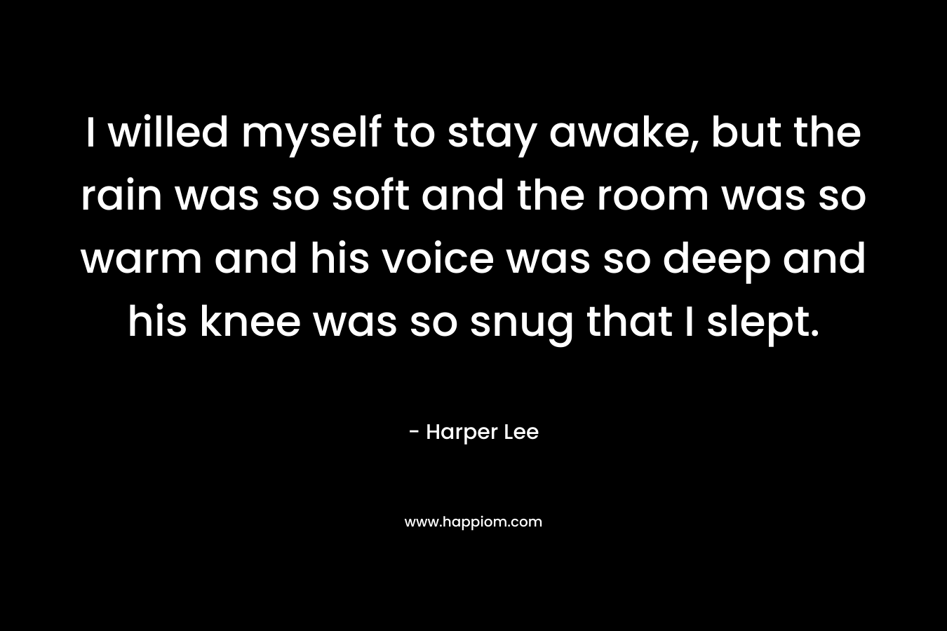 I willed myself to stay awake, but the rain was so soft and the room was so warm and his voice was so deep and his knee was so snug that I slept. – Harper Lee