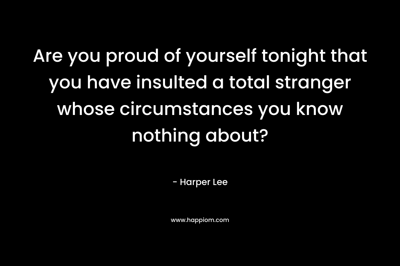 Are you proud of yourself tonight that you have insulted a total stranger whose circumstances you know nothing about? – Harper Lee