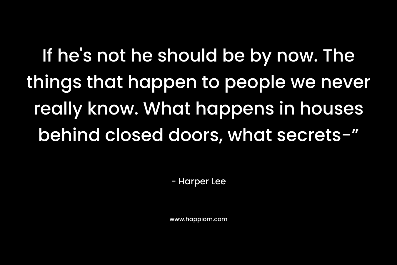 If he’s not he should be by now. The things that happen to people we never really know. What happens in houses behind closed doors, what secrets-” – Harper Lee