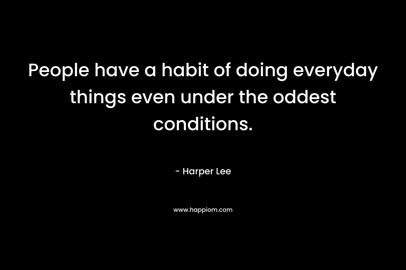 People have a habit of doing everyday things even under the oddest conditions. – Harper Lee