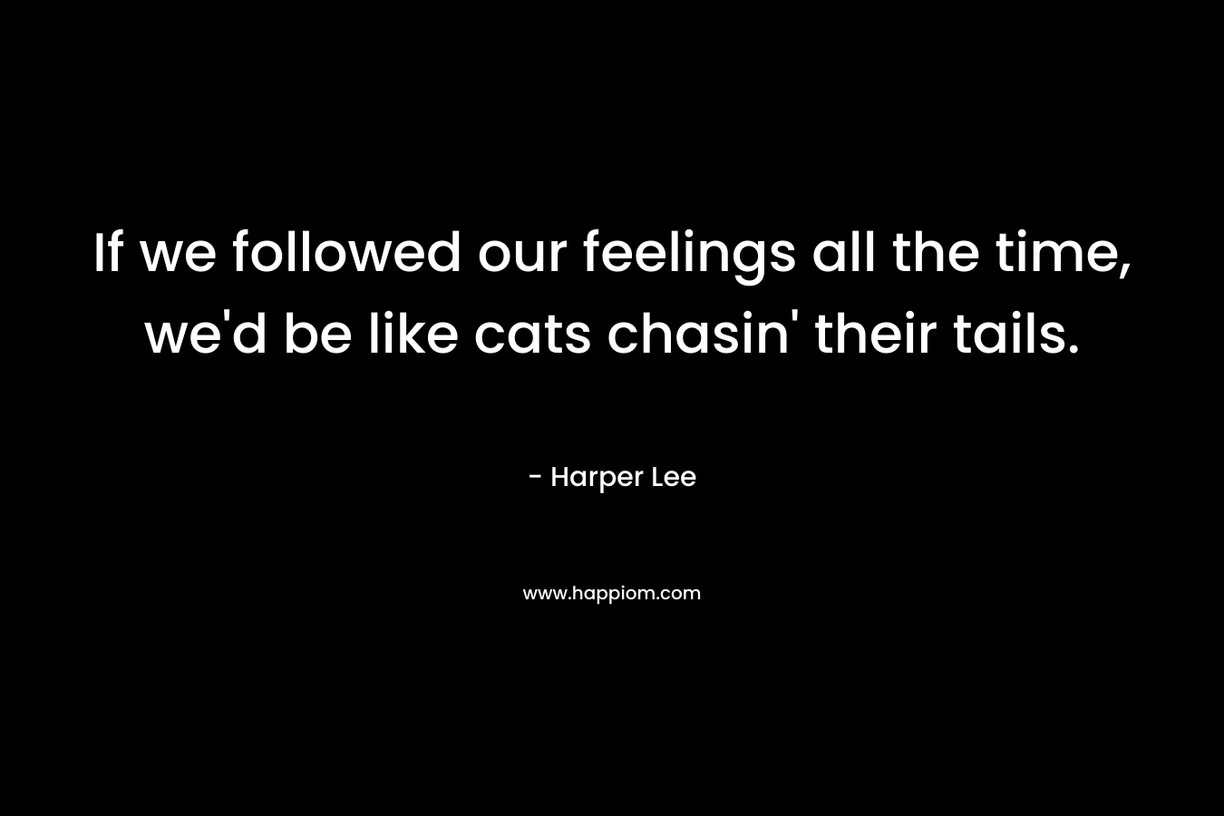 If we followed our feelings all the time, we’d be like cats chasin’ their tails. – Harper Lee