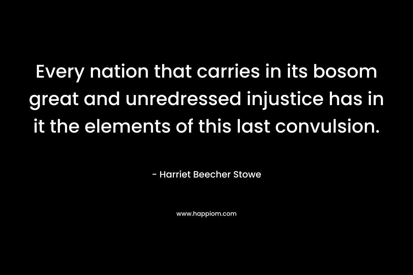 Every nation that carries in its bosom great and unredressed injustice has in it the elements of this last convulsion. – Harriet Beecher Stowe