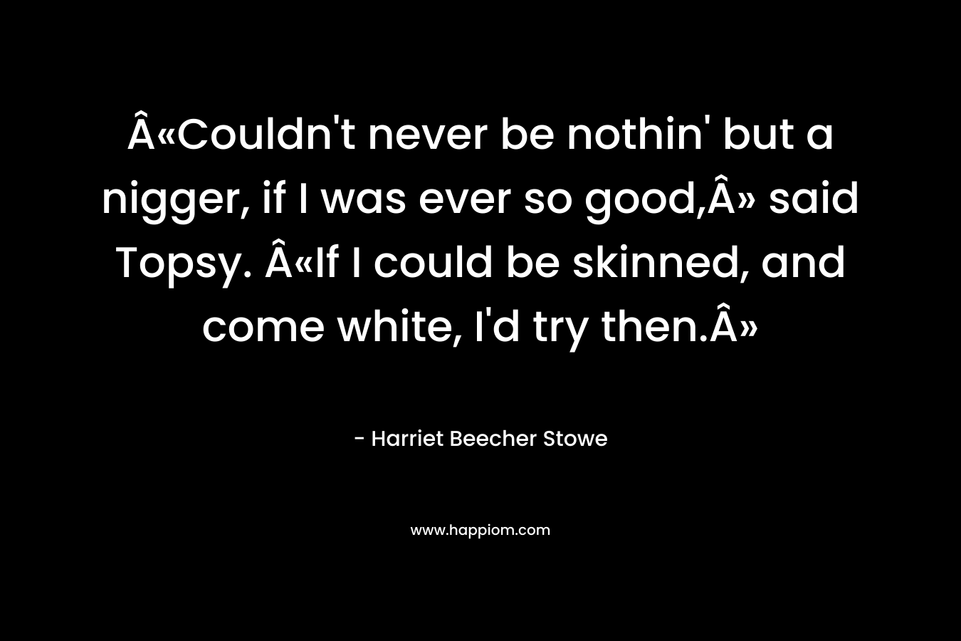Â«Couldn’t never be nothin’ but a nigger, if I was ever so good,Â» said Topsy. Â«If I could be skinned, and come white, I’d try then.Â» – Harriet Beecher Stowe
