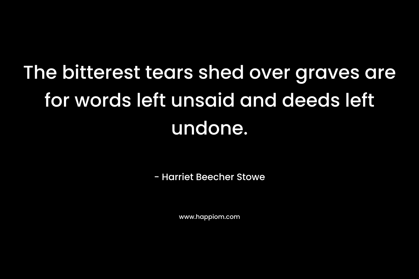 The bitterest tears shed over graves are for words left unsaid and deeds left undone. – Harriet Beecher Stowe