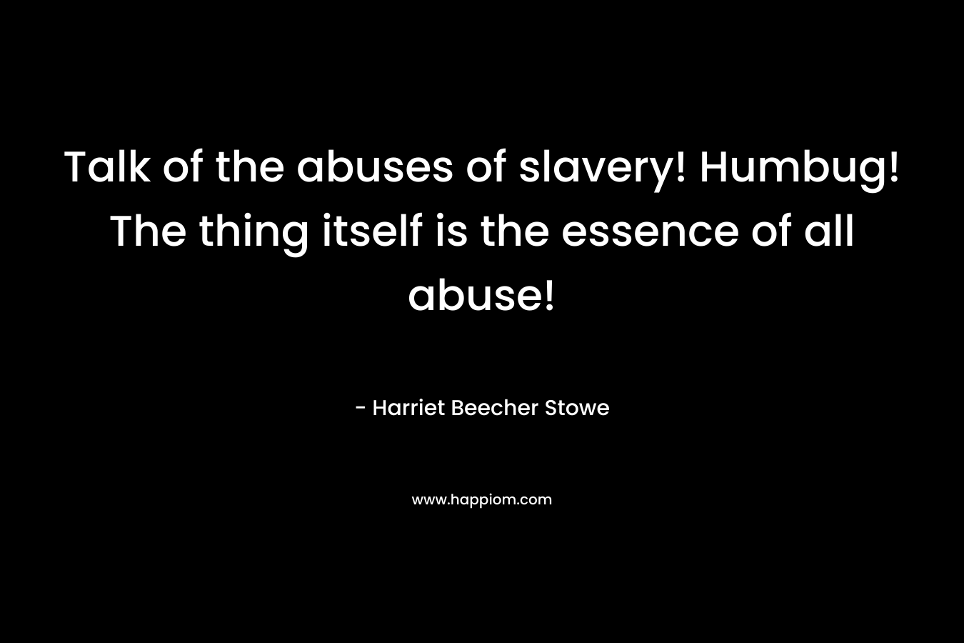 Talk of the abuses of slavery! Humbug! The thing itself is the essence of all abuse! – Harriet Beecher Stowe
