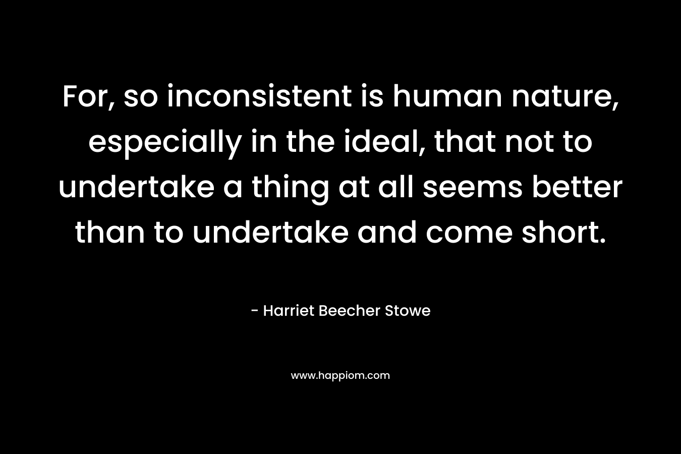 For, so inconsistent is human nature, especially in the ideal, that not to undertake a thing at all seems better than to undertake and come short. – Harriet Beecher Stowe