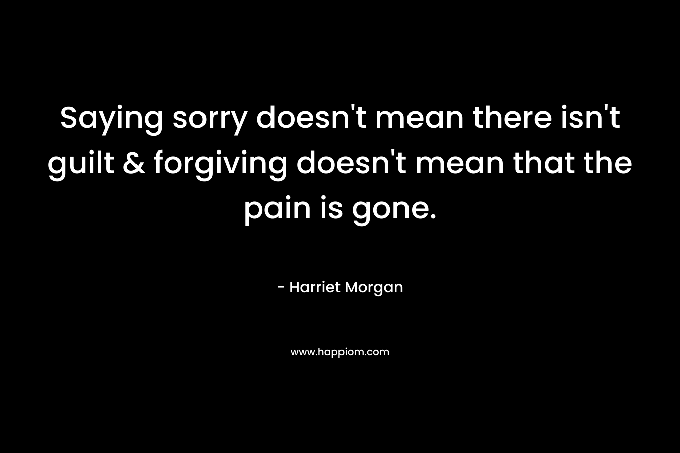 Saying sorry doesn’t mean there isn’t guilt & forgiving doesn’t mean that the pain is gone. – Harriet Morgan