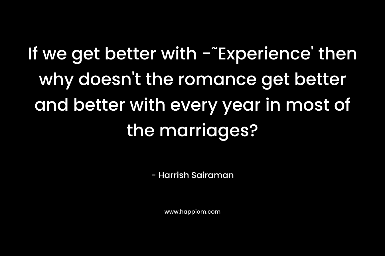 If we get better with -˜Experience’ then why doesn’t the romance get better and better with every year in most of the marriages? – Harrish Sairaman
