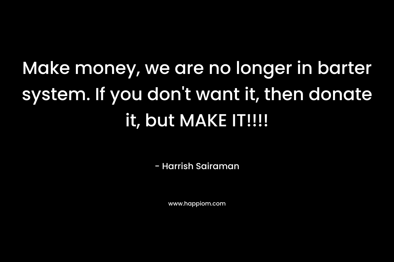 Make money, we are no longer in barter system. If you don’t want it, then donate it, but MAKE IT!!!! – Harrish Sairaman