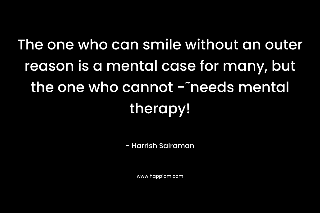 The one who can smile without an outer reason is a mental case for many, but the one who cannot -˜needs mental therapy!