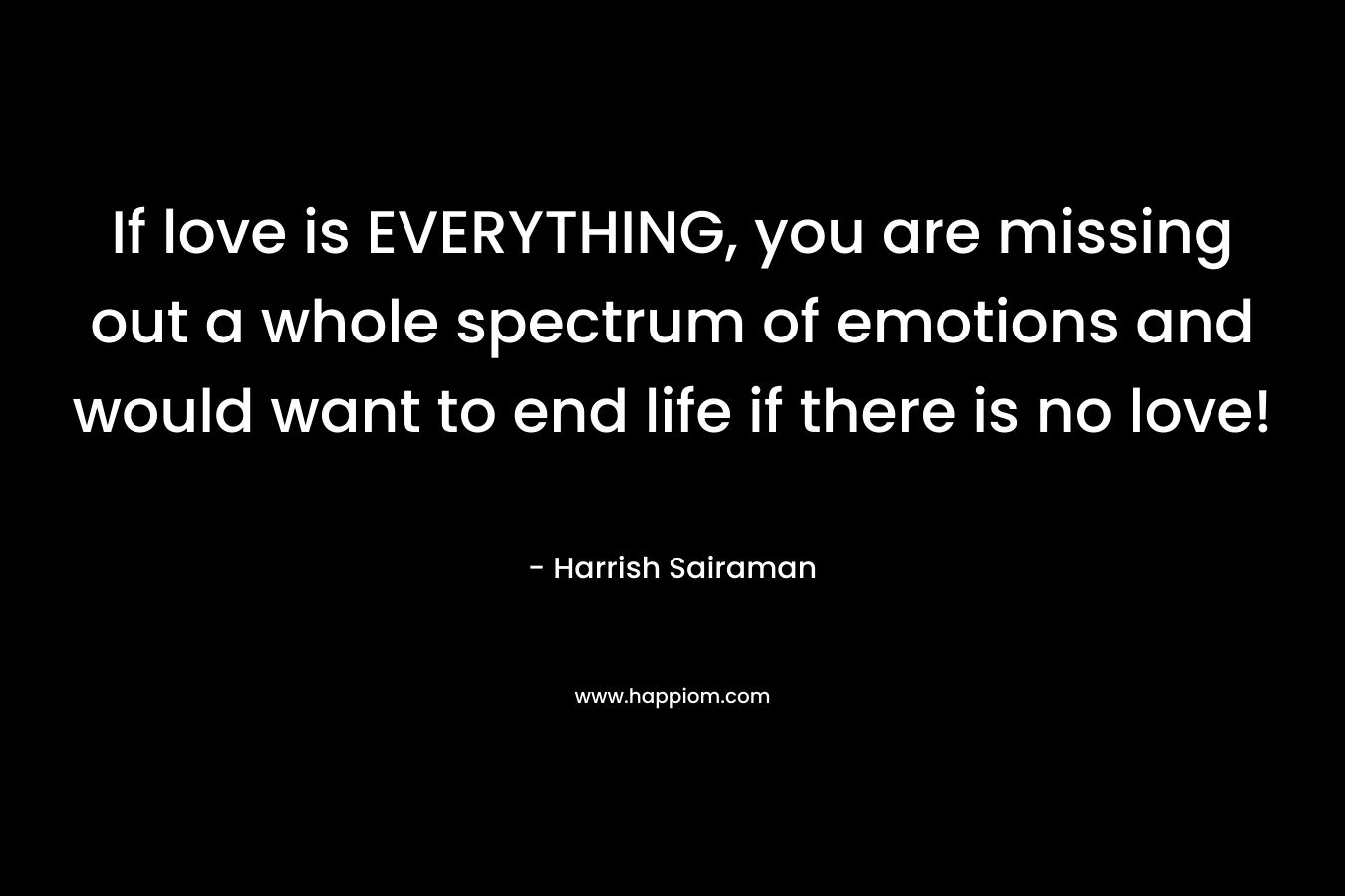 If love is EVERYTHING, you are missing out a whole spectrum of emotions and would want to end life if there is no love! – Harrish Sairaman