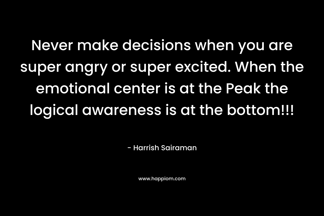Never make decisions when you are super angry or super excited. When the emotional center is at the Peak the logical awareness is at the bottom!!! – Harrish Sairaman